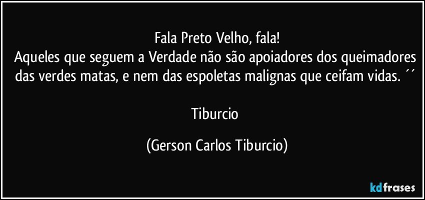 Fala Preto Velho, fala!
Aqueles que seguem a Verdade não são apoiadores dos queimadores das verdes matas, e nem das espoletas malignas que ceifam vidas. ´´ 

Tiburcio (Gerson Carlos Tiburcio)