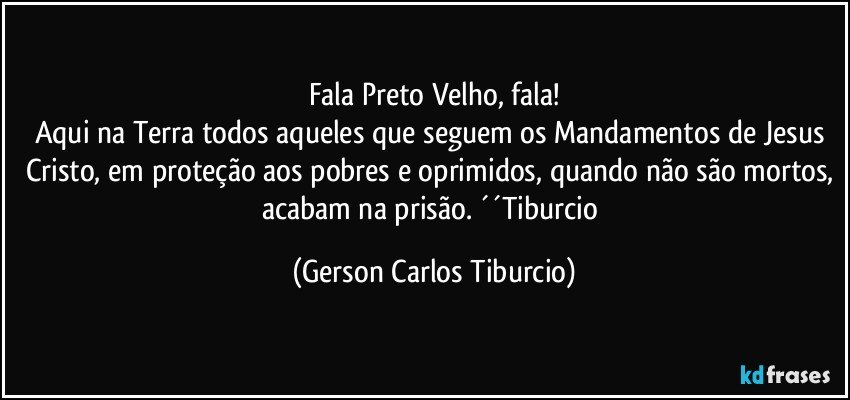 Fala Preto Velho, fala!
Aqui na Terra todos aqueles que seguem os Mandamentos de Jesus Cristo, em proteção aos pobres e oprimidos, quando não são mortos, acabam na prisão. ´´Tiburcio (Gerson Carlos Tiburcio)