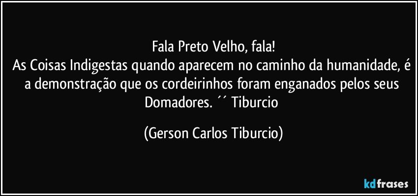 Fala Preto Velho, fala!
As Coisas Indigestas quando aparecem no caminho da humanidade, é a demonstração que os cordeirinhos foram enganados pelos seus Domadores. ´´ Tiburcio (Gerson Carlos Tiburcio)