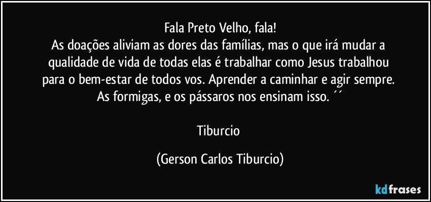 Fala Preto Velho, fala!
As doações aliviam as dores das famílias, mas o que irá mudar a qualidade de vida de todas elas é trabalhar como Jesus trabalhou para o bem-estar de todos vos. Aprender a caminhar e agir sempre. As formigas, e os pássaros nos ensinam isso. ´´

Tiburcio (Gerson Carlos Tiburcio)