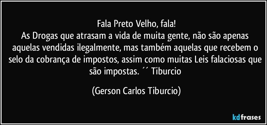 Fala Preto Velho, fala!
As Drogas que atrasam a vida de muita gente, não são apenas aquelas vendidas ilegalmente, mas também aquelas que recebem o selo da cobrança de impostos, assim como muitas Leis falaciosas que são impostas. ´´ Tiburcio (Gerson Carlos Tiburcio)