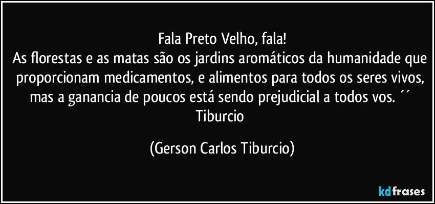 Fala Preto Velho, fala!
As florestas e as matas são os jardins aromáticos da humanidade que proporcionam medicamentos, e alimentos para todos os seres vivos, mas a ganancia de poucos está sendo prejudicial a todos vos. ´´ Tiburcio (Gerson Carlos Tiburcio)