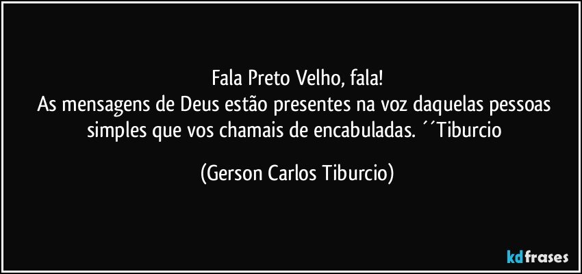 Fala Preto Velho, fala!
As mensagens de Deus estão presentes na voz daquelas pessoas simples que vos chamais de encabuladas. ´´Tiburcio (Gerson Carlos Tiburcio)