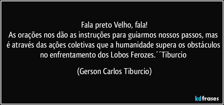 Fala preto Velho, fala!
As orações nos dão as instruções para guiarmos nossos passos, mas é através das ações coletivas que a humanidade supera os obstáculos no enfrentamento dos Lobos Ferozes.´´Tiburcio (Gerson Carlos Tiburcio)