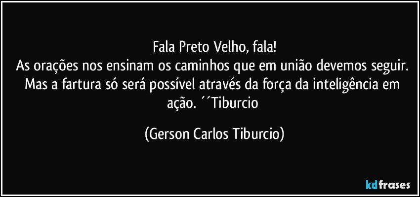 Fala Preto Velho, fala!
As orações nos ensinam os caminhos que em união devemos seguir. Mas a fartura só será possível através da força da inteligência em ação. ´´Tiburcio (Gerson Carlos Tiburcio)