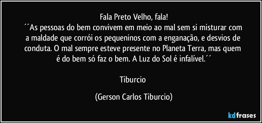 Fala Preto Velho, fala!
´´As pessoas do bem convivem em meio ao mal sem si misturar com a maldade que corrói os pequeninos com a enganação, e desvios de conduta. O mal sempre esteve presente no Planeta Terra, mas quem é do bem só faz o bem. A Luz do Sol é infalível.´´

Tiburcio (Gerson Carlos Tiburcio)