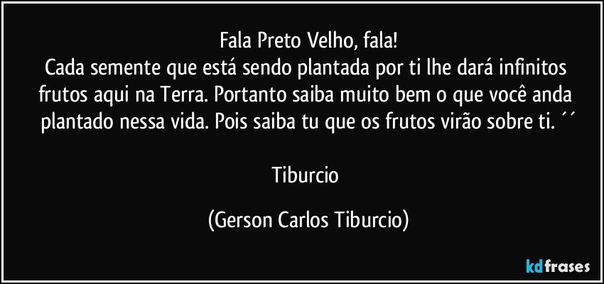 Fala Preto Velho, fala!
Cada semente que está sendo plantada por ti lhe dará infinitos frutos aqui na Terra. Portanto saiba muito bem o que você anda plantado nessa vida. Pois saiba tu que os frutos virão sobre ti. ´´

Tiburcio (Gerson Carlos Tiburcio)