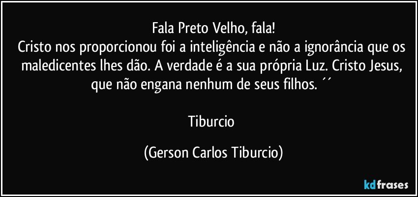 Fala Preto Velho, fala!
Cristo nos proporcionou foi a inteligência e não a ignorância que os maledicentes lhes dão. A verdade é a sua própria Luz. Cristo Jesus, que não engana nenhum de seus filhos. ´´ 

Tiburcio (Gerson Carlos Tiburcio)