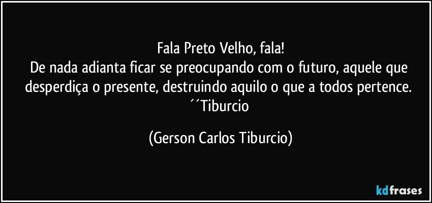 Fala Preto Velho, fala!
De nada adianta ficar se preocupando com o futuro, aquele que desperdiça o presente, destruindo aquilo o que a todos pertence. ´´Tiburcio (Gerson Carlos Tiburcio)