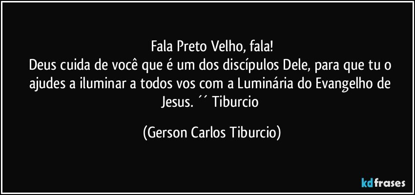 Fala Preto Velho, fala!
Deus cuida de você que é um dos discípulos Dele, para que tu o ajudes a iluminar a todos vos com a Luminária do Evangelho de Jesus. ´´ Tiburcio (Gerson Carlos Tiburcio)