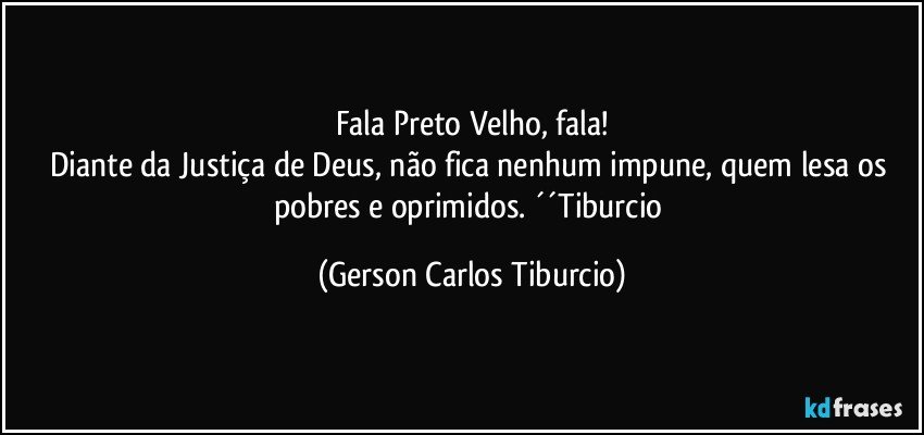 Fala Preto Velho, fala!
Diante da Justiça de Deus, não fica nenhum impune, quem lesa os pobres e oprimidos. ´´Tiburcio (Gerson Carlos Tiburcio)