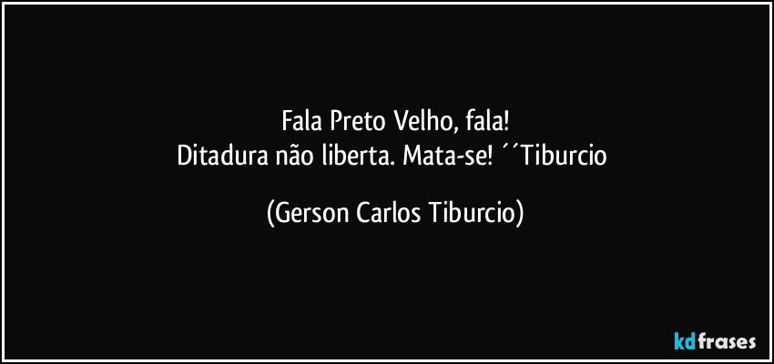 Fala Preto Velho, fala!
Ditadura não liberta. Mata-se! ´´Tiburcio (Gerson Carlos Tiburcio)