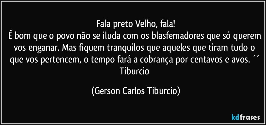 Fala preto Velho, fala!
É bom que o povo não se iluda com os blasfemadores que só querem vos enganar. Mas fiquem tranquilos que aqueles que tiram tudo o que vos pertencem, o tempo fará a cobrança por centavos e avos. ´´ Tiburcio (Gerson Carlos Tiburcio)