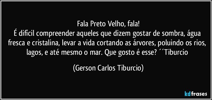 Fala Preto Velho, fala!
É difícil compreender aqueles que dizem gostar de sombra, água fresca e cristalina, levar a vida cortando as árvores, poluindo os rios, lagos, e até mesmo o mar. Que gosto é esse? ´´Tiburcio (Gerson Carlos Tiburcio)