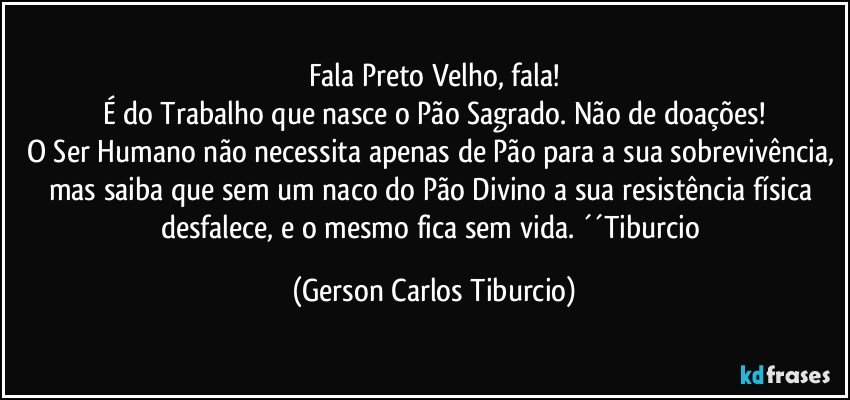 Fala Preto Velho, fala!
É do Trabalho que nasce o Pão Sagrado. Não de doações!
O Ser Humano não necessita apenas de Pão para a sua sobrevivência, mas saiba que sem um naco do Pão Divino a sua resistência física desfalece, e o mesmo fica sem vida. ´´Tiburcio (Gerson Carlos Tiburcio)