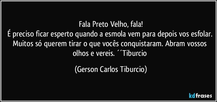 Fala Preto Velho, fala!
É preciso ficar esperto quando a esmola vem para depois vos esfolar. Muitos só querem tirar o que vocês conquistaram. Abram vossos olhos e vereis. ´´Tiburcio (Gerson Carlos Tiburcio)