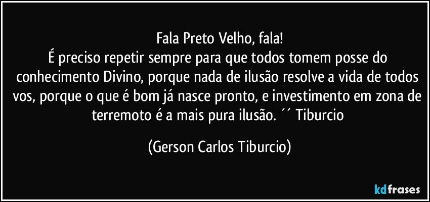 Fala Preto Velho, fala!
É preciso repetir sempre para que todos tomem posse do conhecimento Divino, porque nada de ilusão resolve a vida de todos vos, porque o que é bom já nasce pronto, e investimento em zona de terremoto é a mais pura ilusão. ´´ Tiburcio (Gerson Carlos Tiburcio)