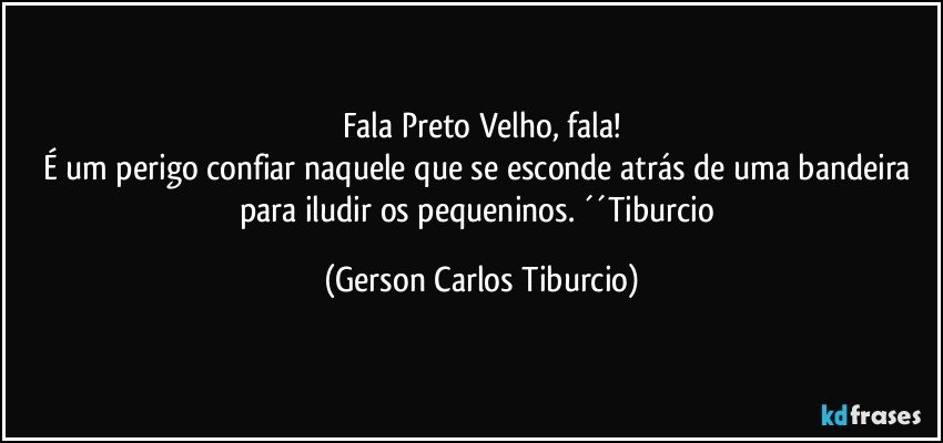 Fala Preto Velho, fala!
É um perigo confiar naquele que se esconde atrás de uma bandeira para iludir os pequeninos. ´´Tiburcio (Gerson Carlos Tiburcio)