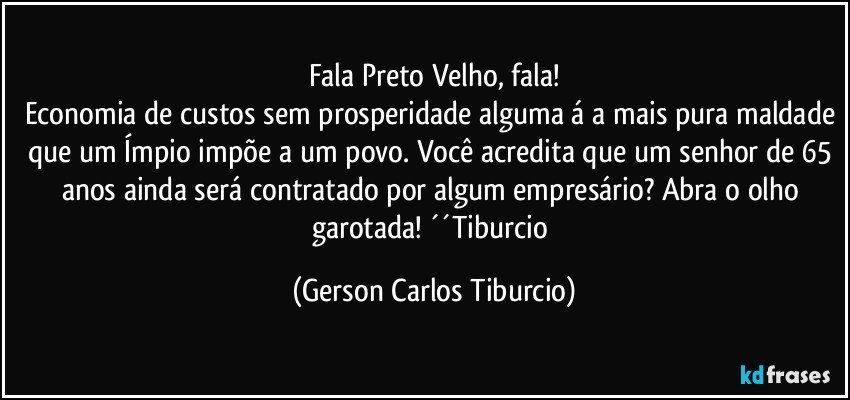 Fala Preto Velho, fala!
Economia de custos sem prosperidade alguma á a mais pura maldade que um Ímpio impõe a um povo. Você acredita que um senhor de 65 anos ainda será contratado por algum empresário? Abra o olho garotada! ´´Tiburcio (Gerson Carlos Tiburcio)