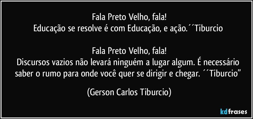 Fala Preto Velho, fala!
Educação se resolve é com Educação, e ação.´´Tiburcio 

Fala Preto Velho, fala!
Discursos vazios não levará ninguém a lugar algum. É necessário saber o rumo para onde você quer se dirigir e chegar. ´´Tiburcio” (Gerson Carlos Tiburcio)