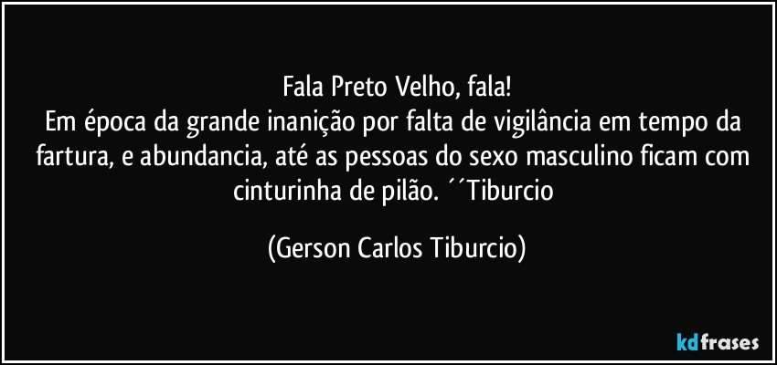 Fala Preto Velho, fala!
Em época da grande inanição por falta de vigilância em tempo da fartura, e abundancia, até as pessoas do sexo masculino ficam com cinturinha de pilão. ´´Tiburcio (Gerson Carlos Tiburcio)