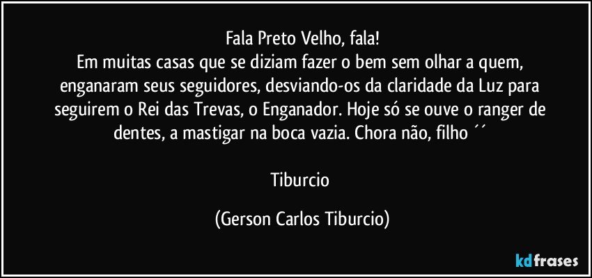 Fala Preto Velho, fala!
Em muitas casas que se diziam fazer o bem sem olhar a quem, enganaram seus seguidores, desviando-os da claridade da Luz para seguirem o Rei das Trevas, o Enganador. Hoje só se ouve o ranger de dentes, a mastigar na boca vazia. Chora não, filho ´´ 

Tiburcio (Gerson Carlos Tiburcio)