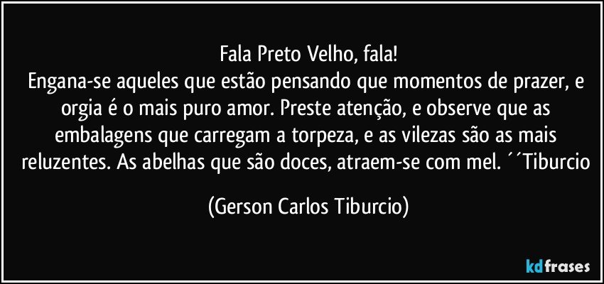 Fala Preto Velho, fala!
Engana-se aqueles que estão pensando que momentos de prazer, e orgia é o mais puro amor. Preste atenção, e observe que as embalagens que carregam a torpeza, e as vilezas são as mais reluzentes. As abelhas que são doces, atraem-se com mel. ´´Tiburcio (Gerson Carlos Tiburcio)