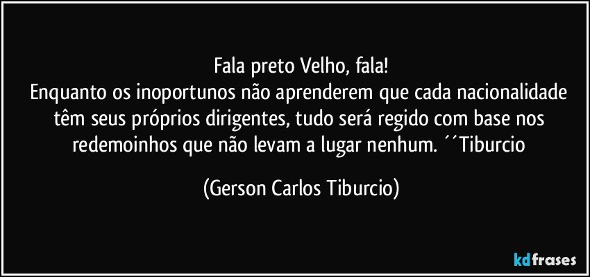 Fala preto Velho, fala!
Enquanto os inoportunos não aprenderem que cada nacionalidade têm seus próprios dirigentes, tudo será regido com base nos redemoinhos que não levam a lugar nenhum. ´´Tiburcio (Gerson Carlos Tiburcio)