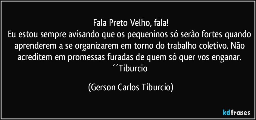 Fala Preto Velho, fala!
Eu estou sempre avisando que os pequeninos só serão fortes quando aprenderem a se organizarem em torno do trabalho coletivo. Não acreditem em promessas furadas de quem só quer vos enganar. ´´Tiburcio (Gerson Carlos Tiburcio)