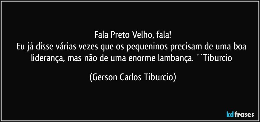 Fala Preto Velho, fala!
Eu já disse várias vezes que os pequeninos precisam de uma boa liderança, mas não de uma enorme lambança. ´´Tiburcio (Gerson Carlos Tiburcio)