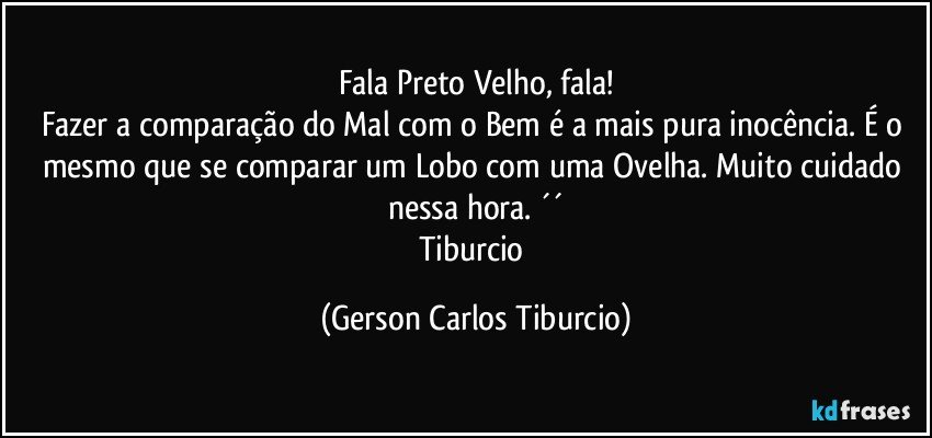 Fala Preto Velho, fala!
Fazer a comparação do Mal com o Bem é a mais pura inocência. É o mesmo que se comparar um Lobo com uma Ovelha. Muito cuidado nessa hora. ´´
Tiburcio (Gerson Carlos Tiburcio)