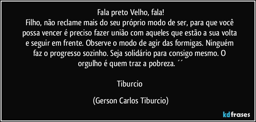 Fala preto Velho, fala!
Filho, não reclame mais do seu próprio modo de ser, para que você possa vencer é preciso fazer união com aqueles que estão a sua volta e seguir em frente. Observe o modo de agir das formigas. Ninguém faz o progresso sozinho. Seja solidário para consigo mesmo. O orgulho é quem traz a pobreza. ´´

Tiburcio (Gerson Carlos Tiburcio)