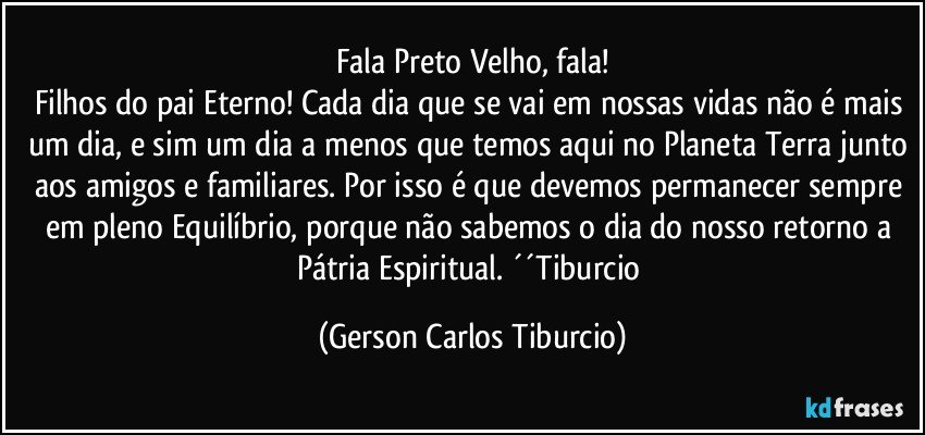 Fala Preto Velho, fala!
Filhos do pai Eterno! Cada dia que se vai em nossas vidas não é mais um dia, e sim um dia a menos que temos aqui no Planeta Terra junto aos amigos e familiares. Por isso é que devemos permanecer sempre em pleno Equilíbrio, porque não sabemos o dia do nosso retorno a Pátria Espiritual. ´´Tiburcio (Gerson Carlos Tiburcio)