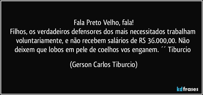 Fala Preto Velho, fala!
Filhos, os verdadeiros defensores dos mais necessitados trabalham voluntariamente, e não recebem salários de RS 36.000,00. Não deixem que lobos em pele de coelhos vos enganem. ´´ Tiburcio (Gerson Carlos Tiburcio)