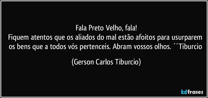 Fala Preto Velho, fala!
Fiquem atentos que os aliados do mal estão afoitos para usurparem os bens que a todos vós pertenceis. Abram vossos olhos. ´´Tiburcio (Gerson Carlos Tiburcio)