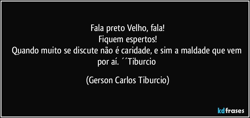 Fala preto Velho, fala!
Fiquem espertos!
Quando muito se discute não é caridade, e sim a maldade que vem por aí. ´´Tiburcio (Gerson Carlos Tiburcio)