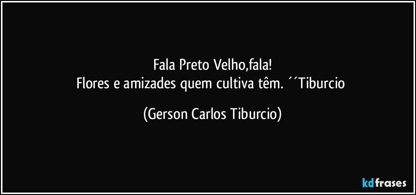 Fala Preto Velho,fala!
Flores e amizades quem cultiva têm. ´´Tiburcio (Gerson Carlos Tiburcio)