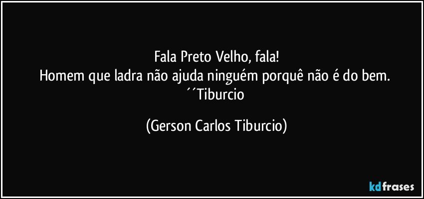 Fala Preto Velho, fala!
Homem que ladra não ajuda ninguém porquê não é do bem. ´´Tiburcio (Gerson Carlos Tiburcio)