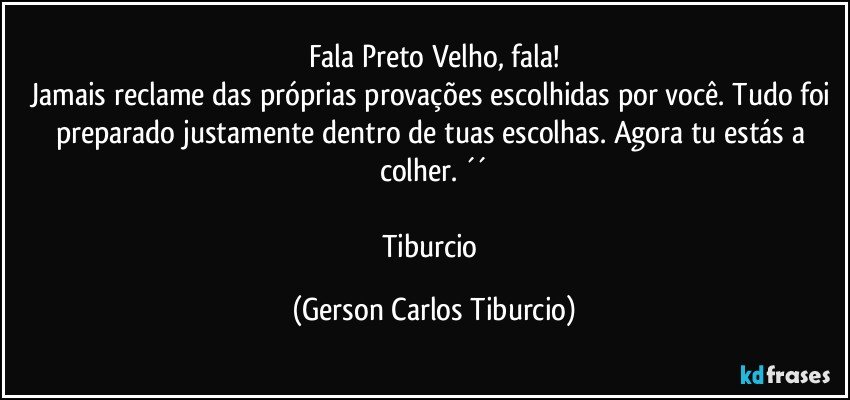 Fala Preto Velho, fala!
Jamais reclame das próprias provações escolhidas por você. Tudo foi preparado justamente dentro de tuas escolhas. Agora tu estás a colher. ´´

Tiburcio (Gerson Carlos Tiburcio)