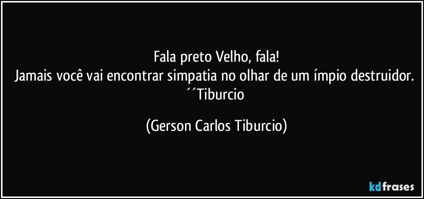 Fala preto Velho, fala!
Jamais você vai encontrar simpatia no olhar de um ímpio destruidor. ´´Tiburcio (Gerson Carlos Tiburcio)