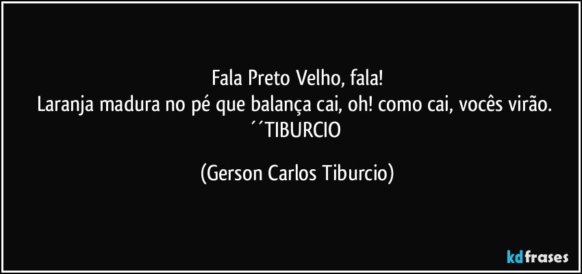 Fala Preto Velho, fala!
Laranja madura no pé que balança cai, oh! como cai, vocês virão. ´´TIBURCIO (Gerson Carlos Tiburcio)