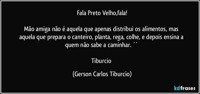 Fala Preto Velho,fala!

Mão amiga não é aquela que apenas distribui os alimentos, mas aquela que prepara o canteiro, planta, rega, colhe, e depois ensina a quem não sabe a caminhar. ´´ 

Tiburcio (Gerson Carlos Tiburcio)