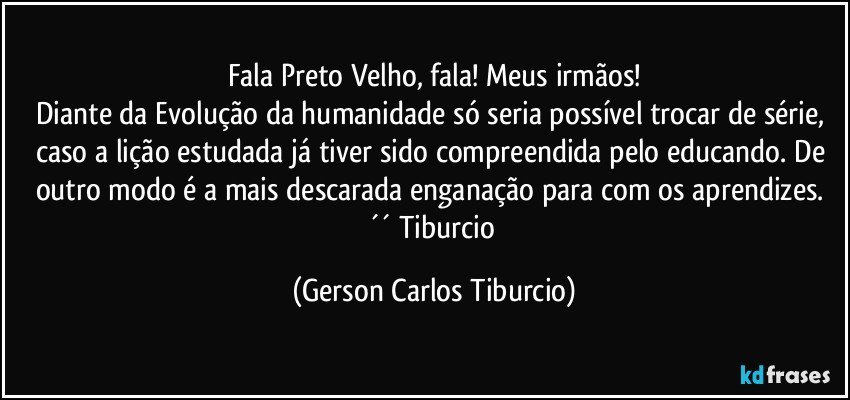 Fala Preto Velho, fala! Meus irmãos!
Diante da Evolução da humanidade só seria possível trocar de série, caso a lição estudada já tiver sido compreendida pelo educando. De outro modo é a mais descarada enganação para com os aprendizes. ´´ Tiburcio (Gerson Carlos Tiburcio)