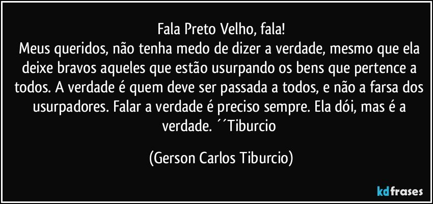 Fala Preto Velho, fala!
Meus queridos, não tenha medo de dizer a verdade, mesmo que ela deixe bravos aqueles que estão usurpando os bens que pertence a todos. A verdade é quem deve ser passada a todos, e não a farsa dos usurpadores. Falar a verdade é preciso sempre. Ela dói, mas é a verdade. ´´Tiburcio (Gerson Carlos Tiburcio)