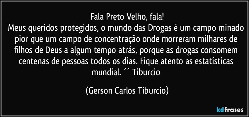 Fala Preto Velho, fala!
Meus queridos protegidos, o mundo das Drogas é um campo minado pior que um campo de concentração onde morreram milhares de filhos de Deus a algum tempo atrás, porque as drogas consomem centenas de pessoas todos os dias. Fique atento as estatísticas mundial. ´´ Tiburcio (Gerson Carlos Tiburcio)