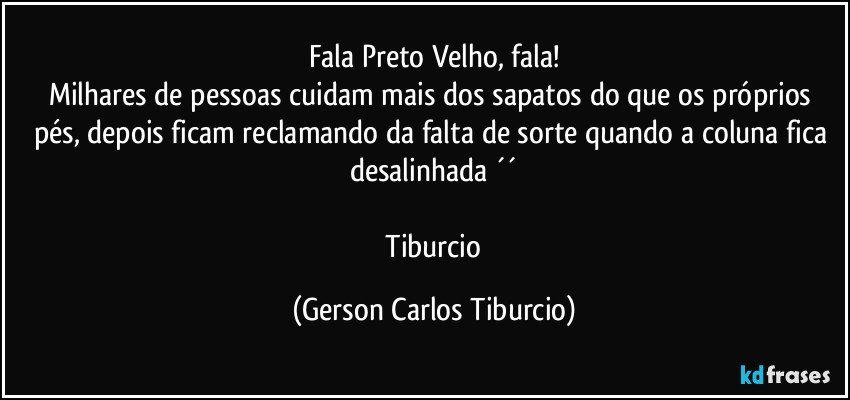 Fala Preto Velho, fala!
Milhares de pessoas cuidam mais dos sapatos do que os próprios pés, depois ficam reclamando da falta de sorte quando a coluna fica desalinhada ´´

 Tiburcio (Gerson Carlos Tiburcio)