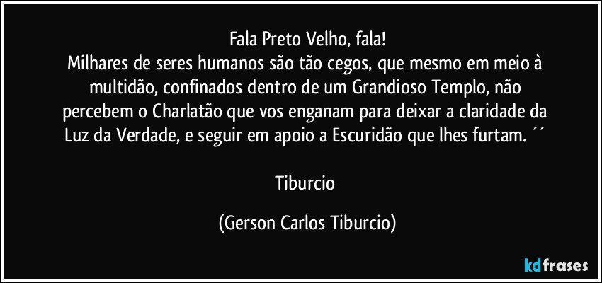 Fala Preto Velho, fala!
Milhares de seres humanos são tão cegos, que mesmo em meio à multidão, confinados dentro de um Grandioso Templo, não percebem o Charlatão que vos enganam para deixar a claridade da Luz da Verdade, e seguir em apoio a Escuridão que lhes furtam. ´´ 

Tiburcio (Gerson Carlos Tiburcio)