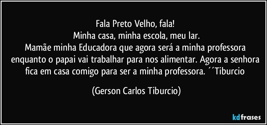 Fala Preto Velho, fala! 
Minha casa, minha escola, meu lar.
Mamãe minha Educadora que agora será a minha professora enquanto o papai vai trabalhar para nos alimentar. Agora a senhora fica em casa comigo para ser a minha professora. ´´Tiburcio (Gerson Carlos Tiburcio)