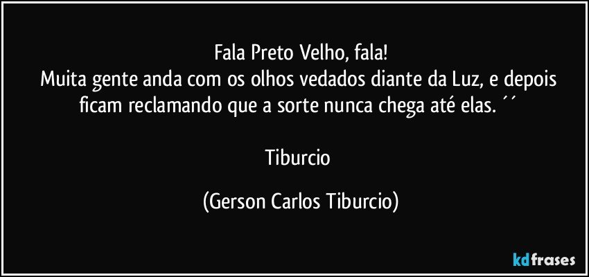 Fala Preto Velho, fala!
Muita gente anda com os olhos vedados diante da Luz, e depois ficam reclamando que a sorte nunca chega até elas. ´´ 

Tiburcio (Gerson Carlos Tiburcio)