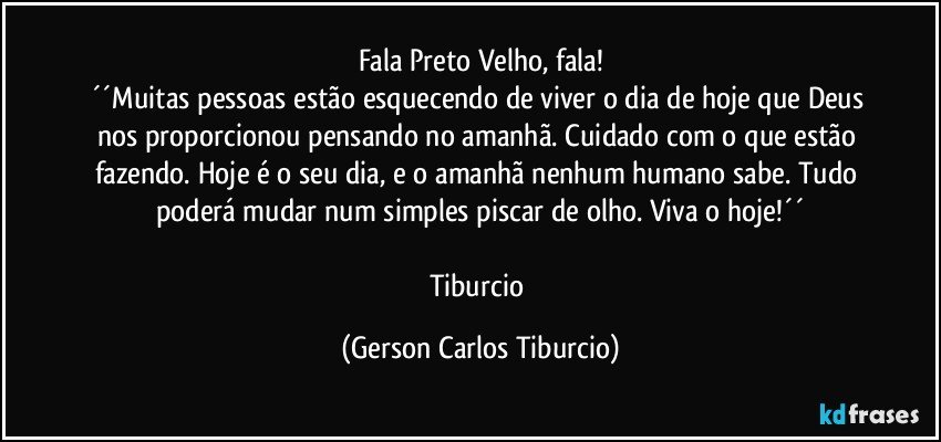 Fala Preto Velho, fala!
´´Muitas pessoas estão esquecendo de viver o dia de hoje que Deus nos proporcionou pensando no amanhã. Cuidado com o que estão fazendo. Hoje é o seu dia, e o amanhã nenhum humano sabe. Tudo poderá mudar num simples piscar de olho. Viva o hoje!´´

Tiburcio (Gerson Carlos Tiburcio)